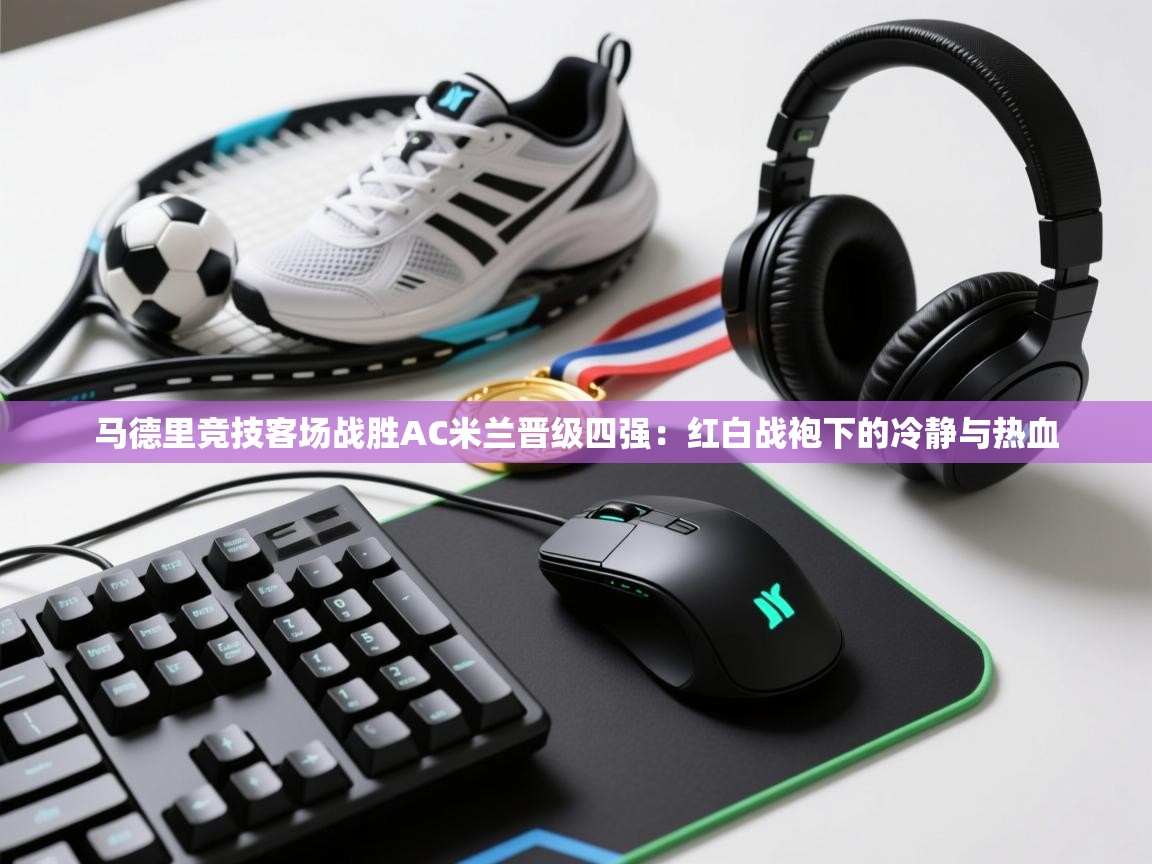 马德里竞技客场战胜AC米兰晋级四强：红白战袍下的冷静与热血